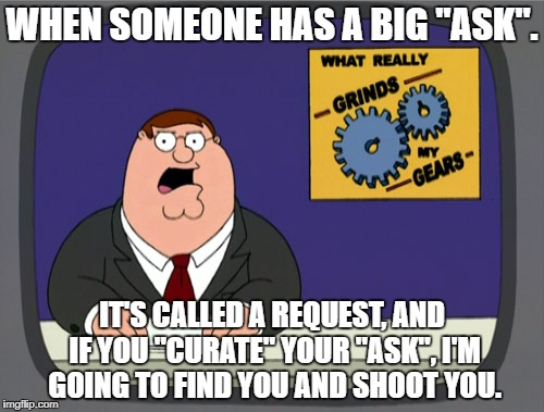 Peter Griffin News Meme | WHEN SOMEONE HAS A BIG "ASK". IT'S CALLED A REQUEST, AND IF YOU "CURATE" YOUR "ASK", I'M GOING TO FIND YOU AND SHOOT YOU. | image tagged in memes,peter griffin news | made w/ Imgflip meme maker