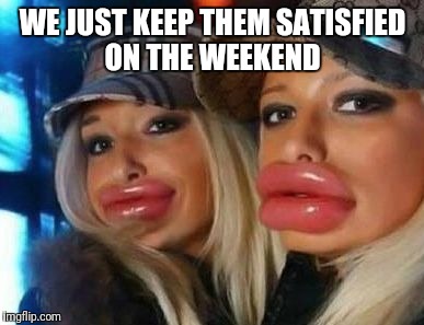 Duck Face Chicks | WE JUST KEEP THEM SATISFIED ON THE WEEKEND | image tagged in memes,duck face chicks | made w/ Imgflip meme maker