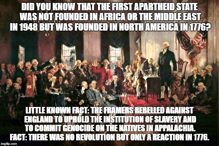 The first apartheid state | DID YOU KNOW THAT THE FIRST APARTHEID STATE WAS NOT FOUNDED IN AFRICA OR THE MIDDLE EAST IN 1948 BUT WAS FOUNDED IN NORTH AMERICA IN 1776? LITTLE KNOWN FACT: THE FRAMERS REBELLED AGAINST ENGLAND TO UPHOLD THE INSTITUTION OF SLAVERY AND TO COMMIT GENOCIDE ON THE NATIVES IN APPALACHIA. FACT: THERE WAS NO REVOLUTION BUT ONLY A REACTION IN 1776. | image tagged in racism | made w/ Imgflip meme maker