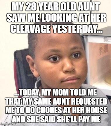 My mind is playing tricks on me... showing me possibilities. | MY 28 YEAR OLD AUNT SAW ME LOOKING AT HER CLEAVAGE YESTERDAY... ...TODAY, MY MOM TOLD ME THAT MY SAME AUNT REQUESTED ME TO DO CHORES AT HER HOUSE AND SHE SAID SHE'LL PAY ME | image tagged in memes,minor mistake marvin,aunt,hot,steam | made w/ Imgflip meme maker