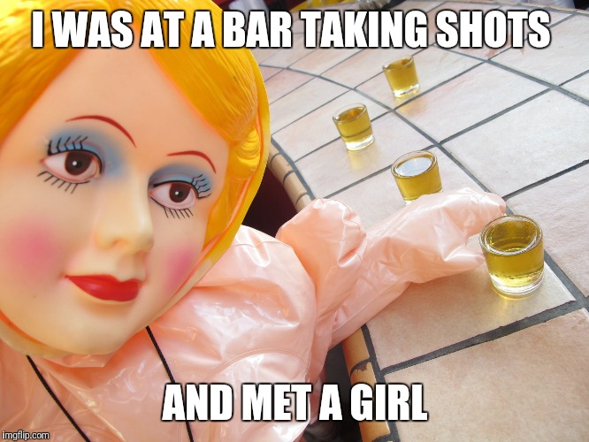 blow up doll | I WAS AT A BAR TAKING SHOTS; AND MET A GIRL | image tagged in blow up doll | made w/ Imgflip meme maker