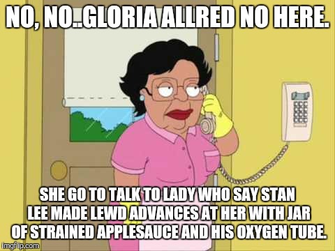 Consuela | NO, NO..GLORIA ALLRED NO HERE. SHE GO TO TALK TO LADY WHO SAY STAN LEE MADE LEWD ADVANCES AT HER WITH JAR OF STRAINED APPLESAUCE AND HIS OXYGEN TUBE. | image tagged in memes,consuela | made w/ Imgflip meme maker