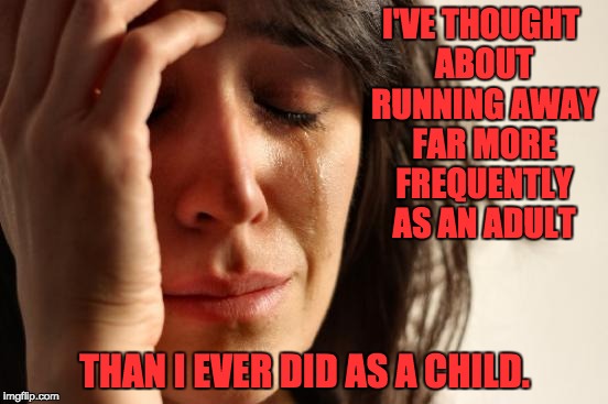 First World Problems Meme | I'VE THOUGHT ABOUT RUNNING AWAY FAR MORE FREQUENTLY AS AN ADULT; THAN I EVER DID AS A CHILD. | image tagged in memes,first world problems | made w/ Imgflip meme maker