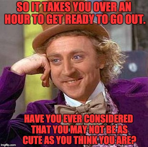 Creepy Condescending Wonka Meme | SO IT TAKES YOU OVER AN HOUR TO GET READY TO GO OUT. HAVE YOU EVER CONSIDERED THAT YOU MAY NOT BE AS CUTE AS YOU THINK YOU ARE? | image tagged in memes,creepy condescending wonka | made w/ Imgflip meme maker