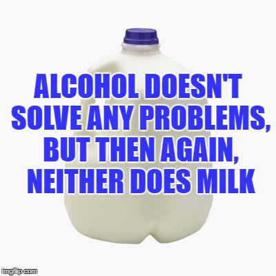 Milk | ALCOHOL DOESN'T SOLVE ANY PROBLEMS, BUT THEN AGAIN, NEITHER DOES MILK | image tagged in milk,alcohol,memes,funny,funny memes | made w/ Imgflip meme maker