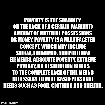 POVERTY IS THE SCARCITY OR THE LACK OF A CERTAIN (VARIANT) AMOUNT OF MATERIAL POSSESSIONS OR MONEY. POVERTY IS A MULTIFACETED CONCEPT, WHICH MAY INCLUDE SOCIAL, ECONOMIC, AND POLITICAL ELEMENTS. ABSOLUTE POVERTY, EXTREME POVERTY, OR DESTITUTION REFERS TO THE COMPLETE LACK OF THE MEANS NECESSARY TO MEET BASIC PERSONAL NEEDS SUCH AS FOOD, CLOTHING AND SHELTER. | made w/ Imgflip meme maker