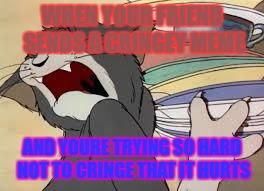 tom and jerry | WHEN YOUR FRIEND SENDS A CRINGEY MEME; AND YOURE TRYING SO HARD NOT TO CRINGE THAT IT HURTS | image tagged in tom and jerry | made w/ Imgflip meme maker