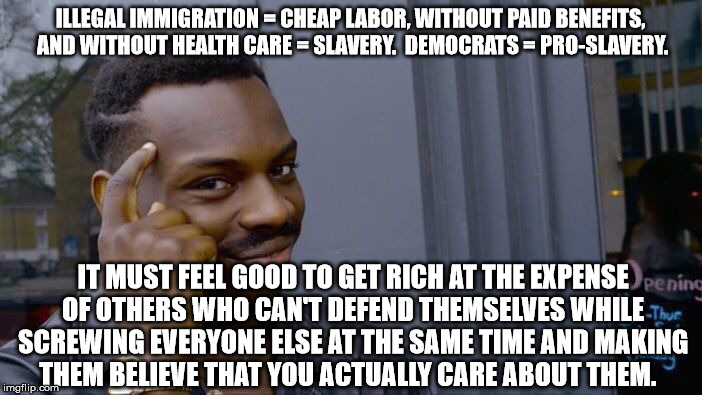 Roll Safe Think About It Meme | ILLEGAL IMMIGRATION = CHEAP LABOR, WITHOUT PAID BENEFITS, AND WITHOUT HEALTH CARE = SLAVERY.  DEMOCRATS = PRO-SLAVERY. IT MUST FEEL GOOD TO GET RICH AT THE EXPENSE OF OTHERS WHO CAN'T DEFEND THEMSELVES WHILE SCREWING EVERYONE ELSE AT THE SAME TIME AND MAKING THEM BELIEVE THAT YOU ACTUALLY CARE ABOUT THEM. | image tagged in memes,roll safe think about it | made w/ Imgflip meme maker