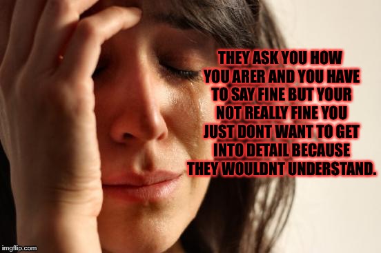 This is a quote from a reality show I don't watch..... | THEY ASK YOU HOW YOU ARER AND YOU HAVE TO SAY FINE BUT YOUR NOT REALLY FINE YOU JUST DONT WANT TO GET INTO DETAIL BECAUSE THEY WOULDNT UNDERSTAND. | image tagged in memes,first world problems,meme | made w/ Imgflip meme maker