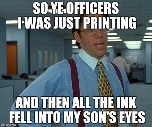 That Would Be Great Meme | SO YE OFFICERS I WAS JUST PRINTING; AND THEN ALL THE INK FELL INTO MY SON'S EYES | image tagged in memes,that would be great | made w/ Imgflip meme maker
