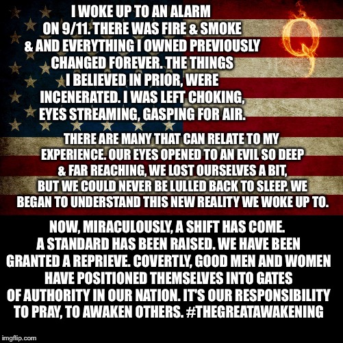 I WOKE UP TO AN ALARM ON 9/11. THERE WAS FIRE & SMOKE & AND EVERYTHING I OWNED PREVIOUSLY CHANGED FOREVER. THE THINGS I BELIEVED IN PRIOR, WERE INCENERATED. I WAS LEFT CHOKING, EYES STREAMING, GASPING FOR AIR. THERE ARE MANY THAT CAN RELATE TO MY EXPERIENCE. OUR EYES OPENED TO AN EVIL SO DEEP & FAR REACHING, WE LOST OURSELVES A BIT, BUT WE COULD NEVER BE LULLED BACK TO SLEEP. WE BEGAN TO UNDERSTAND THIS NEW REALITY WE WOKE UP TO. NOW, MIRACULOUSLY, A SHIFT HAS COME. A STANDARD HAS BEEN RAISED. WE HAVE BEEN GRANTED A REPRIEVE. COVERTLY, GOOD MEN AND WOMEN HAVE POSITIONED THEMSELVES INTO GATES OF AUTHORITY IN OUR NATION. IT'S OUR RESPONSIBILITY TO PRAY, TO AWAKEN OTHERS. #THEGREATAWAKENING | image tagged in q anon,the storm,the great awakening | made w/ Imgflip meme maker