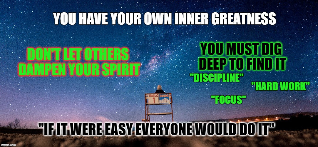 Inner Greatness | YOU HAVE YOUR OWN INNER GREATNESS; YOU MUST DIG DEEP TO FIND IT; DON'T LET OTHERS DAMPEN YOUR SPIRIT; "DISCIPLINE"; "HARD WORK"; "FOCUS"; "IF IT WERE EASY EVERYONE WOULD DO IT" | image tagged in greatness,focus,discipline,hard work,life,goals | made w/ Imgflip meme maker