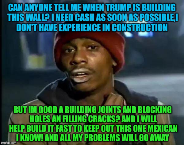 Y'all Got Any More Of That Meme | CAN ANYONE TELL ME WHEN TRUMP IS BUILDING THIS WALL? I NEED CASH AS SOON AS POSSIBLE,I DON'T HAVE EXPERIENCE IN CONSTRUCTION; BUT IM GOOD A BUILDING JOINTS AND BLOCKING HOLES AN FILLING CRACKS? AND I WILL HELP BUILD IT FAST TO KEEP OUT THIS ONE MEXICAN I KNOW! AND ALL MY PROBLEMS WILL GO AWAY | image tagged in memes,y'all got any more of that,meme | made w/ Imgflip meme maker