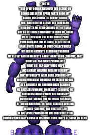 {TO THE TUNE OF MY BONNIE LIES OVER THE OCEAN}
MY BONNIE LIES IN THE SPARE PARTS ROOM
MY BONNIE LIES UNDER THE BED
MY BONNIE JUST RAN INTO THE CLOSET
GET THIS DAMN THING OUTTA MY HEAD
CHORUS
GET OUT
STAY OUT
SO GET BACK YOU MONSTER FROM ME, FROM ME
GET OUT
STAY OUT
DEAR BONNIE PACK YOUR BAGS AND FLEE
LET RUST SETTLE IN THE SPARE PARTS ROOM
LET DUST COLLECT UNDER MY BED
NO GUSTS TO BE BLOWN THROUGH MY CLOSET
AND NO MASCOTS HAUNTING MY HEAD
{CHORUS}
LAST NIGHT AS I LAY ON MY PILLOW
LAST NIGHT AS I LAY ON MY BED
I WEPT LIKE A GREAT WEEPING WILLOW
I DREMPT THAT MY PARENTS WERE DEAD.
{CHORUS}
MY MOTHER WORKS AT AN OFFICE
MY FATHER WORKS AT A BUSINESS
MY BROTHER LIKES SCARING ME SHITLESS
WHO AM I TO RESIST?
{CHORUS}
MY BROTHERS FRIENDS WORE BIG MASKS
MY BROTHERS FRIENDS PUT ME INSIDE
THE BEAR BIT DOWN AND BROKE ME
AND I STARTED SPILLING INSIDES
{CHORUS}
THE RUST SETTLED IN THE SPARE PARTS ROOM
THE DUST COLLECTED UNDER MY BED
NARY A GUST IN THE CLOSET
BUT THAT’S BECAUSE I’M DEAD | made w/ Imgflip meme maker
