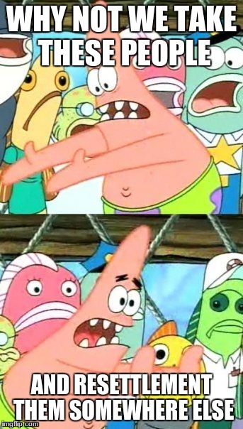 Resettlement | WHY NOT WE TAKE THESE PEOPLE; AND RESETTLEMENT THEM SOMEWHERE ELSE | image tagged in memes,put it somewhere else patrick | made w/ Imgflip meme maker