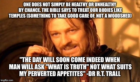 One Does Not Simply Meme | ONE DOES NOT SIMPLY BE HEALTHY OR UNHEALTHY BY CHANCE. THE BIBLE SAYS TO TREAT OUR BODIES LIKE TEMPLES (SOMETHING TO TAKE GOOD CARE OF. NOT A WOODSHED); "THE DAY WILL SOON COME INDEED WHEN MAN WILL ASK "WHAT IS TRUTH" NOT WHAT SUITS MY PERVERTED APPETITES" -DR R.T. TRALL | image tagged in memes,one does not simply | made w/ Imgflip meme maker