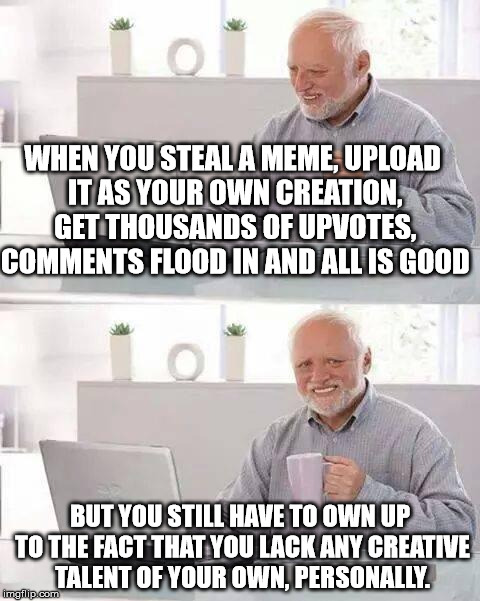 I've seen too much of this, but hey it's ok I guess. | WHEN YOU STEAL A MEME, UPLOAD IT AS YOUR OWN CREATION, GET THOUSANDS OF UPVOTES, COMMENTS FLOOD IN AND ALL IS GOOD; BUT YOU STILL HAVE TO OWN UP TO THE FACT THAT YOU LACK ANY CREATIVE TALENT OF YOUR OWN, PERSONALLY. | image tagged in memes,hide the pain harold | made w/ Imgflip meme maker