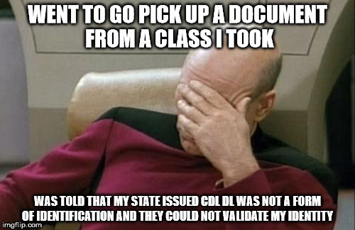 All hope is lost...... Im surrounded by morons. | WENT TO GO PICK UP A DOCUMENT FROM A CLASS I TOOK; WAS TOLD THAT MY STATE ISSUED CDL DL WAS NOT A FORM OF IDENTIFICATION AND THEY COULD NOT VALIDATE MY IDENTITY | image tagged in memes,captain picard facepalm,id,school | made w/ Imgflip meme maker