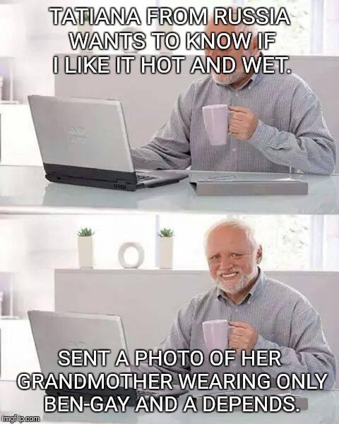 Hide the Pain Harold Meme | TATIANA FROM RUSSIA WANTS TO KNOW IF I LIKE IT HOT AND WET. SENT A PHOTO OF HER GRANDMOTHER WEARING ONLY BEN-GAY AND A DEPENDS. | image tagged in memes,hide the pain harold | made w/ Imgflip meme maker