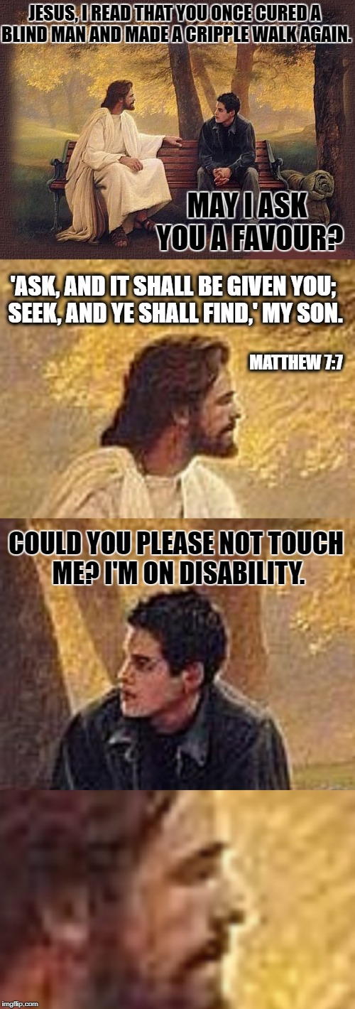 Reasons why Jesus has not returned in the 21st century: 1) | JESUS, I READ THAT YOU ONCE CURED A BLIND MAN AND MADE A CRIPPLE WALK AGAIN. MAY I ASK YOU A FAVOUR? 'ASK, AND IT SHALL BE GIVEN YOU; SEEK, AND YE SHALL FIND,' MY SON. MATTHEW 7:7; COULD YOU PLEASE NOT TOUCH ME? I'M ON DISABILITY. | image tagged in jesus | made w/ Imgflip meme maker