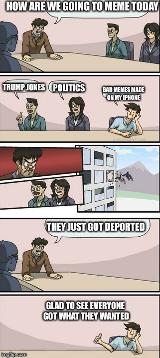 Boardroom Meeting Sugg 2 | HOW ARE WE GOING TO MEME TODAY; TRUMP JOKES; POLITICS; BAD MEMES MADE ON MY IPHONE; THEY JUST GOT DEPORTED; GLAD TO SEE EVERYONE GOT WHAT THEY WANTED | image tagged in boardroom meeting sugg 2 | made w/ Imgflip meme maker