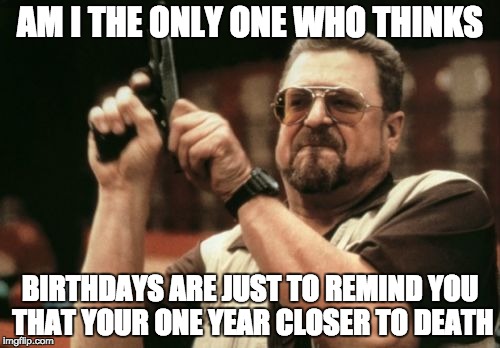 Am I The Only One Around Here Meme | AM I THE ONLY ONE WHO THINKS; BIRTHDAYS ARE JUST TO REMIND YOU THAT YOUR ONE YEAR CLOSER TO DEATH | image tagged in memes,am i the only one around here | made w/ Imgflip meme maker