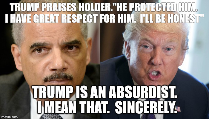 TRUMP PRAISES HOLDER."HE PROTECTED HIM.  I HAVE GREAT RESPECT FOR HIM.  I'LL BE HONEST"; TRUMP IS AN ABSURDIST.  I MEAN THAT.  SINCERELY. | image tagged in trump | made w/ Imgflip meme maker