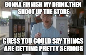 So I Guess You Can Say Things Are Getting Pretty Serious | GONNA FINNISH MY DRINK,THEN SHOOT UP THE STORE; GUESS YOU COULD SAY THINGS ARE GETTING PRETTY SERIOUS | image tagged in memes,so i guess you can say things are getting pretty serious | made w/ Imgflip meme maker