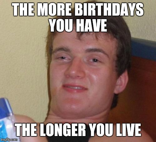 10 Guy Meme | THE MORE BIRTHDAYS YOU HAVE; THE LONGER YOU LIVE | image tagged in memes,10 guy | made w/ Imgflip meme maker