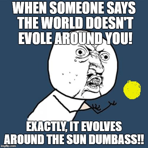 Y U No Meme |  WHEN SOMEONE SAYS THE WORLD DOESN'T EVOLE AROUND YOU! EXACTLY, IT EVOLVES AROUND THE SUN DUMBASS!! | image tagged in memes,y u no | made w/ Imgflip meme maker