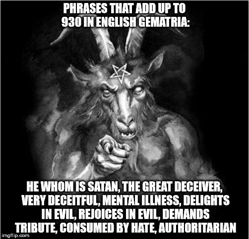 PHRASES THAT ADD UP TO 930 IN ENGLISH GEMATRIA:; HE WHOM IS SATAN, THE GREAT DECEIVER, VERY DECEITFUL, MENTAL ILLNESS, DELIGHTS IN EVIL, REJOICES IN EVIL, DEMANDS TRIBUTE, CONSUMED BY HATE, AUTHORITARIAN | made w/ Imgflip meme maker