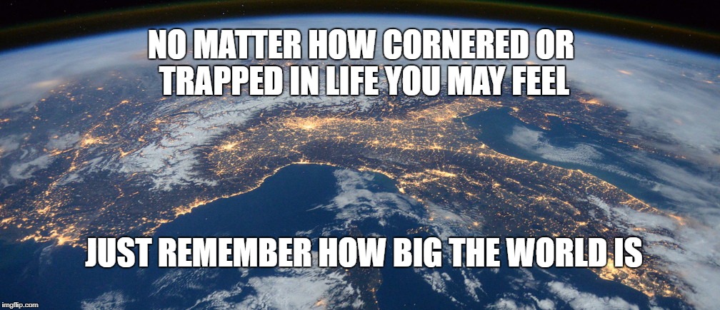 NO MATTER HOW CORNERED OR TRAPPED IN LIFE YOU MAY FEEL; JUST REMEMBER HOW BIG THE WORLD IS | image tagged in inspirational quote,inspirational,life,hope | made w/ Imgflip meme maker