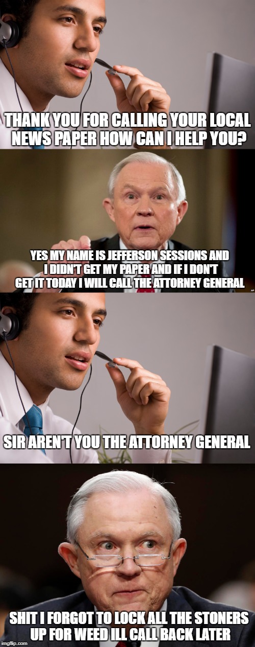 Jeff Sessions forgets hes the attorney general  | THANK YOU FOR CALLING YOUR LOCAL NEWS PAPER HOW CAN I HELP YOU? YES MY NAME IS JEFFERSON SESSIONS AND I DIDN'T GET MY PAPER AND IF I DON'T GET IT TODAY I WILL CALL THE ATTORNEY GENERAL; SIR AREN'T YOU THE ATTORNEY GENERAL; SHIT I FORGOT TO LOCK ALL THE STONERS UP FOR WEED ILL CALL BACK LATER | image tagged in jeff sessions,weed,smoke weed everyday,newspaper,old people,peter griffin news | made w/ Imgflip meme maker