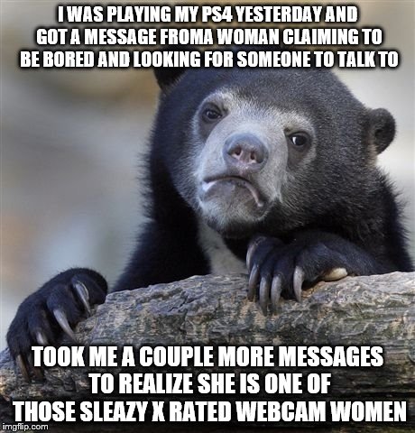 Confession Bear Meme | I WAS PLAYING MY PS4 YESTERDAY AND GOT A MESSAGE FROMA WOMAN CLAIMING TO BE BORED AND LOOKING FOR SOMEONE TO TALK TO; TOOK ME A COUPLE MORE MESSAGES TO REALIZE SHE IS ONE OF THOSE SLEAZY X RATED WEBCAM WOMEN | image tagged in memes,confession bear | made w/ Imgflip meme maker