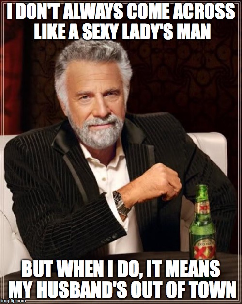 The Most Interesting Man In The World Meme | I DON'T ALWAYS COME ACROSS LIKE A SEXY LADY'S MAN; BUT WHEN I DO, IT MEANS MY HUSBAND'S OUT OF TOWN | image tagged in memes,the most interesting man in the world | made w/ Imgflip meme maker
