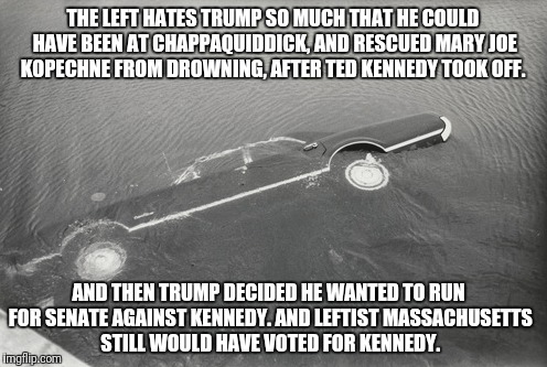 Chappaquidick | THE LEFT HATES TRUMP SO MUCH THAT HE COULD HAVE BEEN AT CHAPPAQUIDDICK, AND RESCUED MARY JOE KOPECHNE FROM DROWNING, AFTER TED KENNEDY TOOK OFF. AND THEN TRUMP DECIDED HE WANTED TO RUN FOR SENATE AGAINST KENNEDY. AND LEFTIST MASSACHUSETTS STILL WOULD HAVE VOTED FOR KENNEDY. | image tagged in donald trump | made w/ Imgflip meme maker