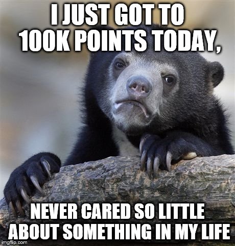 feels like an unwanted birthday | I JUST GOT TO 100K POINTS TODAY, NEVER CARED SO LITTLE ABOUT SOMETHING IN MY LIFE | image tagged in memes,confession bear | made w/ Imgflip meme maker