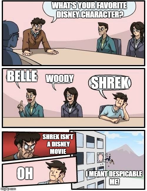 Boardroom Meeting Suggestion | WHAT'S YOUR FAVORITE DISNEY CHARACTER? BELLE; WOODY; SHREK; SHREK ISN'T A DISNEY MOVIE; OH; I MEANT DESPICABLE ME! | image tagged in memes,boardroom meeting suggestion | made w/ Imgflip meme maker