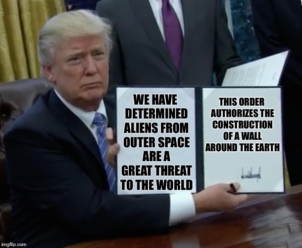 Trump Bill Signing Meme | THIS ORDER AUTHORIZES THE CONSTRUCTION OF A WALL AROUND THE EARTH; WE HAVE DETERMINED ALIENS FROM OUTER SPACE ARE A GREAT THREAT TO THE WORLD | image tagged in trump bill signing,memes,trump,funny,immigration | made w/ Imgflip meme maker