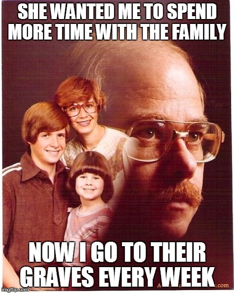 Vengeance Dad | SHE WANTED ME TO SPEND MORE TIME WITH THE FAMILY; NOW I GO TO THEIR GRAVES EVERY WEEK | image tagged in memes,vengeance dad | made w/ Imgflip meme maker