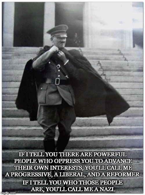IF I TELL YOU THERE ARE POWERFUL PEOPLE WHO OPPRESS YOU TO ADVANCE THEIR OWN INTERESTS, YOU'LL CALL ME A PROGRESSIVE, A LIBERAL, AND A REFORMER. IF I TELL YOU WHO THOSE PEOPLE ARE,
YOU'LL CALL ME A NAZI. | made w/ Imgflip meme maker