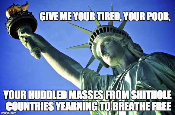 THIS IS WHAT MADE US A BEACON OF HOPE. THIS IS WHAT MADE AMERICA GREAT. | GIVE ME YOUR TIRED, YOUR POOR, YOUR HUDDLED MASSES FROM SHITHOLE COUNTRIES YEARNING TO BREATHE FREE | image tagged in statue of liberty,trump immigration policy,immigration,trump,hope | made w/ Imgflip meme maker