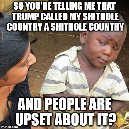 Third World Skeptical Kid Meme | SO YOU'RE TELLING ME THAT TRUMP CALLED MY SHITHOLE COUNTRY A SHITHOLE COUNTRY; AND PEOPLE ARE UPSET ABOUT IT? | image tagged in memes,third world skeptical kid | made w/ Imgflip meme maker