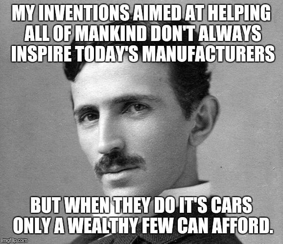 MY INVENTIONS AIMED AT HELPING ALL OF MANKIND DON'T ALWAYS INSPIRE TODAY'S MANUFACTURERS; BUT WHEN THEY DO IT'S CARS ONLY A WEALTHY FEW CAN AFFORD. | image tagged in the world's most exploited genius,nikola tesla,geek week | made w/ Imgflip meme maker