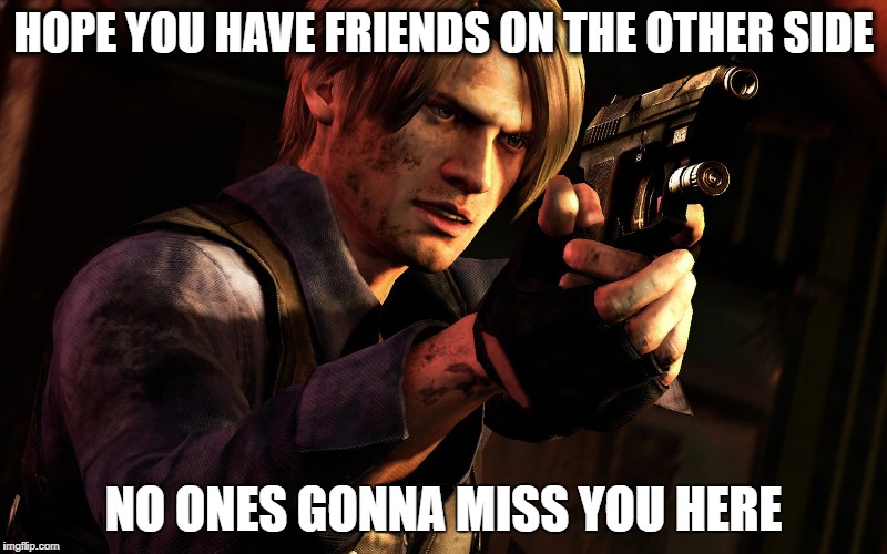 Re 6 meme | HOPE YOU HAVE FRIENDS ON THE OTHER SIDE; NO ONES GONNA MISS YOU HERE | image tagged in memes | made w/ Imgflip meme maker