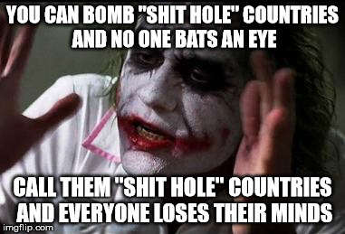 Im the joker | YOU CAN BOMB "SHIT HOLE" COUNTRIES AND NO ONE BATS AN EYE; CALL THEM "SHIT HOLE" COUNTRIES AND EVERYONE LOSES THEIR MINDS | image tagged in im the joker | made w/ Imgflip meme maker