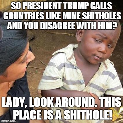 The World Needs More Honesty And Less Pandering | SO PRESIDENT TRUMP CALLS COUNTRIES LIKE MINE SHITHOLES AND YOU DISAGREE WITH HIM? LADY, LOOK AROUND. THIS PLACE IS A SHITHOLE! | image tagged in memes,third world skeptical kid | made w/ Imgflip meme maker