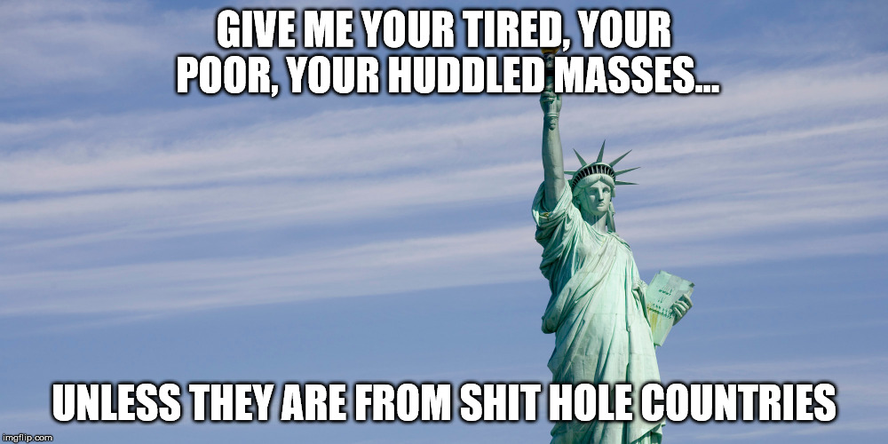 Shit Hole Counties | GIVE ME YOUR TIRED, YOUR POOR,
YOUR HUDDLED MASSES... UNLESS THEY ARE FROM SHIT HOLE COUNTRIES | image tagged in donald trump | made w/ Imgflip meme maker