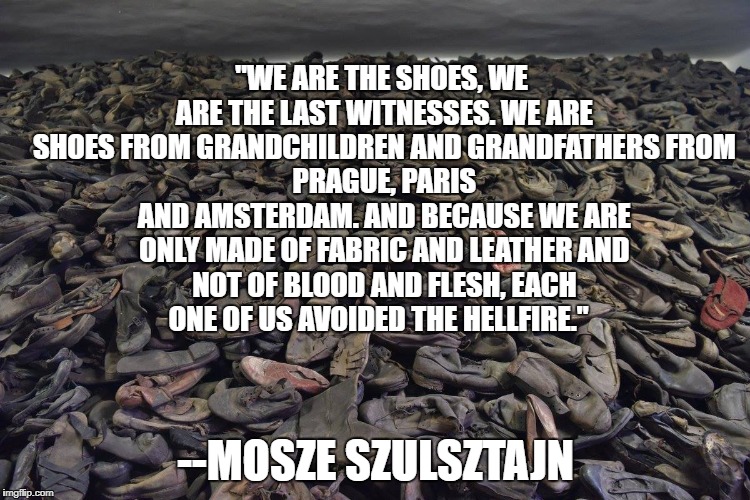 "WE ARE THE SHOES, WE ARE THE LAST WITNESSES.
WE ARE SHOES FROM GRANDCHILDREN AND GRANDFATHERS
FROM PRAGUE, PARIS AND AMSTERDAM.
AND BECAUSE WE ARE ONLY MADE OF FABRIC AND LEATHER
AND NOT OF BLOOD AND FLESH,
EACH ONE OF US AVOIDED THE HELLFIRE."; --MOSZE SZULSZTAJN | image tagged in shoes | made w/ Imgflip meme maker