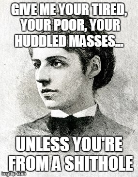GIVE ME YOUR TIRED, YOUR POOR, YOUR HUDDLED MASSES... UNLESS YOU'RE FROM A SHITHOLE | image tagged in emma lazarus | made w/ Imgflip meme maker